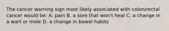 The cancer warning sign most likely associated with colon/rectal cancer would be: A. pain B. a sore that won't heal C. a change in a wart or mole D. a change in bowel habits