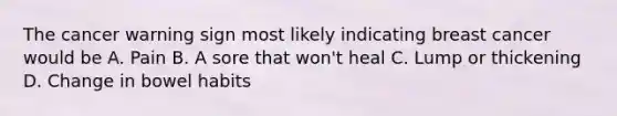 The cancer warning sign most likely indicating breast cancer would be A. Pain B. A sore that won't heal C. Lump or thickening D. Change in bowel habits