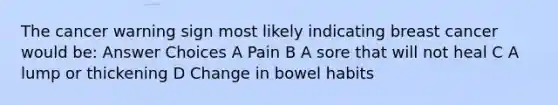 The cancer warning sign most likely indicating breast cancer would be: Answer Choices A Pain B A sore that will not heal C A lump or thickening D Change in bowel habits