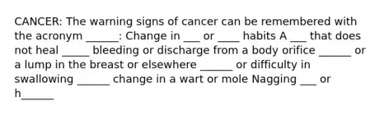 CANCER: The warning signs of cancer can be remembered with the acronym ______: Change in ___ or ____ habits A ___ that does not heal _____ bleeding or discharge from a body orifice ______ or a lump in the breast or elsewhere ______ or difficulty in swallowing ______ change in a wart or mole Nagging ___ or h______