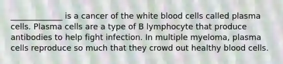 _____________ is a cancer of the white blood cells called plasma cells. Plasma cells are a type of B lymphocyte that produce antibodies to help fight infection. In multiple myeloma, plasma cells reproduce so much that they crowd out healthy blood cells.