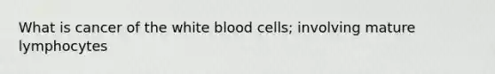 What is cancer of the white blood cells; involving mature lymphocytes