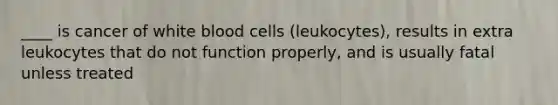 ____ is cancer of white blood cells (leukocytes), results in extra leukocytes that do not function properly, and is usually fatal unless treated