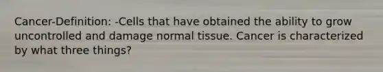 Cancer-Definition: -Cells that have obtained the ability to grow uncontrolled and damage normal tissue. Cancer is characterized by what three things?