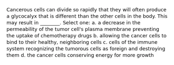 Cancerous cells can divide so rapidly that they will often produce a glycocalyx that is different than the other cells in the body. This may result in ________. Select one: a. a decrease in the permeability of the tumor cell's plasma membrane preventing the uptake of chemotherapy drugs b. allowing the cancer cells to bind to their healthy, neighboring cells c. cells of the immune system recognizing the tumorous cells as foreign and destroying them d. the cancer cells conserving energy for more growth