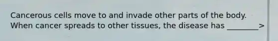 Cancerous cells move to and invade other parts of the body. When cancer spreads to other tissues, the disease has ________>