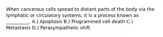 When cancerous cells spread to distant parts of the body via the lymphatic or <a href='https://www.questionai.com/knowledge/kBP5NsQCWH-circulatory-systems' class='anchor-knowledge'>circulatory systems</a>, it is a process known as __________. A.) Apoptosis B.) Programmed cell death C.) Metastasis D.) Parasympathetic shift