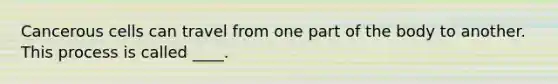 Cancerous cells can travel from one part of the body to another. This process is called ____.