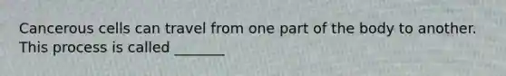 Cancerous cells can travel from one part of the body to another. This process is called _______