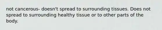 not cancerous- doesn't spread to surrounding tissues. Does not spread to surrounding healthy tissue or to other parts of the body.