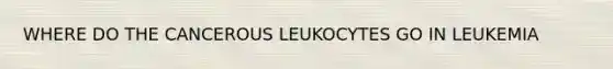 WHERE DO THE CANCEROUS LEUKOCYTES GO IN LEUKEMIA