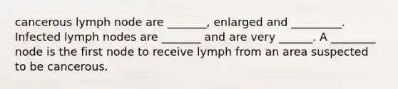 cancerous lymph node are _______, enlarged and _________. Infected lymph nodes are _______ and are very ______. A ________ node is the first node to receive lymph from an area suspected to be cancerous.