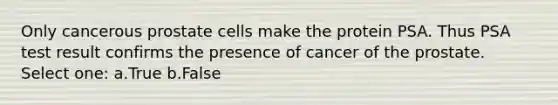 Only cancerous prostate cells make the protein PSA. Thus PSA test result confirms the presence of cancer of the prostate. Select one: a.True b.False