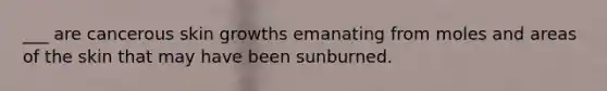 ___ are cancerous skin growths emanating from moles and areas of the skin that may have been sunburned.