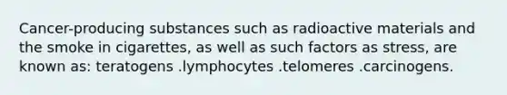 Cancer-producing substances such as radioactive materials and the smoke in cigarettes, as well as such factors as stress, are known as: teratogens .lymphocytes .telomeres .carcinogens.