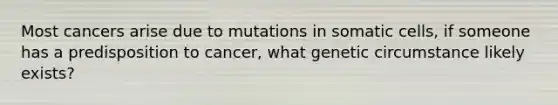 Most cancers arise due to mutations in somatic cells, if someone has a predisposition to cancer, what genetic circumstance likely exists?