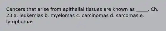 Cancers that arise from epithelial tissues are known as _____. Ch. 23 a. leukemias b. myelomas c. carcinomas d. sarcomas e. lymphomas