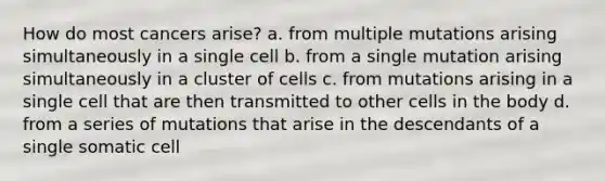 How do most cancers arise? a. from multiple mutations arising simultaneously in a single cell b. from a single mutation arising simultaneously in a cluster of cells c. from mutations arising in a single cell that are then transmitted to other cells in the body d. from a series of mutations that arise in the descendants of a single somatic cell