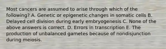 Most cancers are assumed to arise through which of the following? A. Genetic or epigenetic changes in somatic cells B. Delayed cell division during early embryogenesis C. None of the above answers is correct. D. Errors in transcription E. The production of unbalanced gametes because of nondisjunction during meiosis.