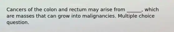 Cancers of the colon and rectum may arise from ______, which are masses that can grow into malignancies. Multiple choice question.