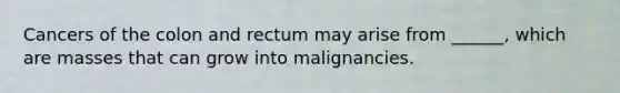 Cancers of the colon and rectum may arise from ______, which are masses that can grow into malignancies.