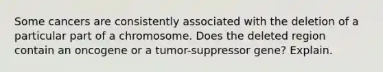 Some cancers are consistently associated with the deletion of a particular part of a chromosome. Does the deleted region contain an oncogene or a tumor-suppressor gene? Explain.