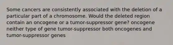 Some cancers are consistently associated with the deletion of a particular part of a chromosome. Would the deleted region contain an oncogene or a tumor-suppressor gene? oncogene neither type of gene tumor-suppressor both oncogenes and tumor-suppressor genes