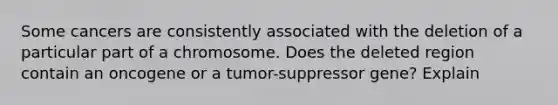 Some cancers are consistently associated with the deletion of a particular part of a chromosome. Does the deleted region contain an oncogene or a tumor-suppressor gene? Explain