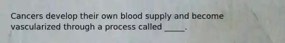 Cancers develop their own blood supply and become vascularized through a process called _____.