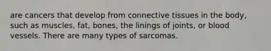 are cancers that develop from connective tissues in the body, such as muscles, fat, bones, the linings of joints, or blood vessels. There are many types of sarcomas.