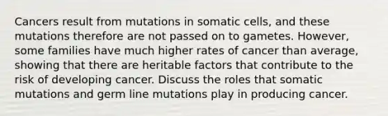 Cancers result from mutations in somatic cells, and these mutations therefore are not passed on to gametes. However, some families have much higher rates of cancer than average, showing that there are heritable factors that contribute to the risk of developing cancer. Discuss the roles that somatic mutations and germ line mutations play in producing cancer.