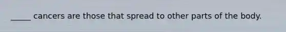 _____ cancers are those that spread to other parts of the body.