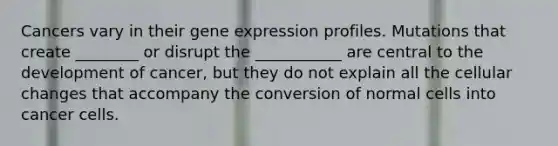 Cancers vary in their <a href='https://www.questionai.com/knowledge/kFtiqWOIJT-gene-expression' class='anchor-knowledge'>gene expression</a> profiles. Mutations that create ________ or disrupt the ___________ are central to the development of cancer, but they do not explain all the cellular changes that accompany the conversion of normal cells into cancer cells.