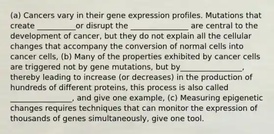 (a) Cancers vary in their gene expression profiles. Mutations that create __________or disrupt the _______________ are central to the development of cancer, but they do not explain all the cellular changes that accompany the conversion of normal cells into cancer cells, (b) Many of the properties exhibited by cancer cells are triggered not by gene mutations, but by________________, thereby leading to increase (or decreases) in the production of hundreds of different proteins, this process is also called ________________, and give one example, (c) Measuring epigenetic changes requires techniques that can monitor the expression of thousands of genes simultaneously, give one tool.