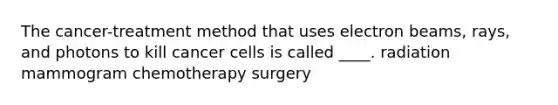 The cancer-treatment method that uses electron beams, rays, and photons to kill cancer cells is called ____. radiation mammogram chemotherapy surgery