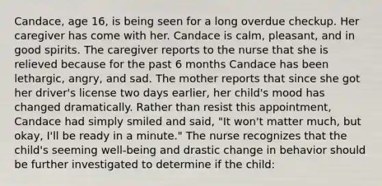 Candace, age 16, is being seen for a long overdue checkup. Her caregiver has come with her. Candace is calm, pleasant, and in good spirits. The caregiver reports to the nurse that she is relieved because for the past 6 months Candace has been lethargic, angry, and sad. The mother reports that since she got her driver's license two days earlier, her child's mood has changed dramatically. Rather than resist this appointment, Candace had simply smiled and said, "It won't matter much, but okay, I'll be ready in a minute." The nurse recognizes that the child's seeming well-being and drastic change in behavior should be further investigated to determine if the child: