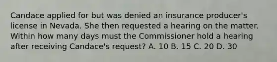 Candace applied for but was denied an insurance producer's license in Nevada. She then requested a hearing on the matter. Within how many days must the Commissioner hold a hearing after receiving Candace's request? A. 10 B. 15 C. 20 D. 30