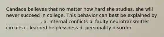 Candace believes that no matter how hard she studies, she will never succeed in college. This behavior can best be explained by _______________. a. internal conflicts b. faulty neurotransmitter circuits c. learned helplessness d. personality disorder