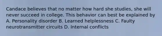 Candace believes that no matter how hard she studies, she will never succeed in college. This behavior can best be explained by A. Personality disorder B. Learned helplessness C. Faulty neurotransmitter circuits D. Internal conflicts