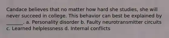 Candace believes that no matter how hard she studies, she will never succeed in college. This behavior can best be explained by _______. a. Personality disorder b. Faulty neurotransmitter circuits c. Learned helplessness d. Internal conflicts