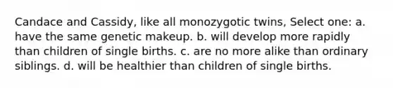 Candace and Cassidy, like all monozygotic twins, Select one: a. have the same genetic makeup. b. will develop more rapidly than children of single births. c. are no more alike than ordinary siblings. d. will be healthier than children of single births.