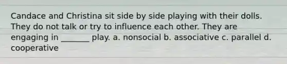 Candace and Christina sit side by side playing with their dolls. They do not talk or try to influence each other. They are engaging in _______ play. a. nonsocial b. associative c. parallel d. cooperative