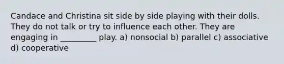 Candace and Christina sit side by side playing with their dolls. They do not talk or try to influence each other. They are engaging in _________ play. a) nonsocial b) parallel c) associative d) cooperative