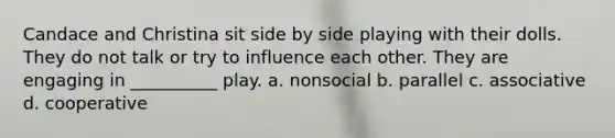 Candace and Christina sit side by side playing with their dolls. They do not talk or try to influence each other. They are engaging in __________ play. a. nonsocial b. parallel c. associative d. cooperative