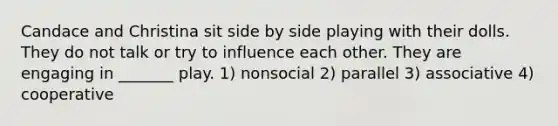 Candace and Christina sit side by side playing with their dolls. They do not talk or try to influence each other. They are engaging in _______ play. 1) nonsocial 2) parallel 3) associative 4) cooperative