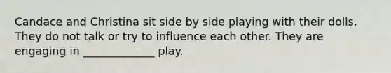 Candace and Christina sit side by side playing with their dolls. They do not talk or try to influence each other. They are engaging in _____________ play.