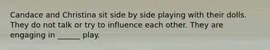 Candace and Christina sit side by side playing with their dolls. They do not talk or try to influence each other. They are engaging in ______ play.