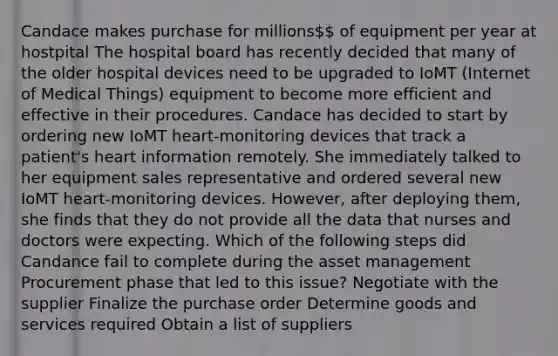 Candace makes purchase for millions of equipment per year at hostpital The hospital board has recently decided that many of the older hospital devices need to be upgraded to IoMT (Internet of Medical Things) equipment to become more efficient and effective in their procedures. Candace has decided to start by ordering new IoMT heart-monitoring devices that track a patient's heart information remotely. She immediately talked to her equipment sales representative and ordered several new IoMT heart-monitoring devices. However, after deploying them, she finds that they do not provide all the data that nurses and doctors were expecting. Which of the following steps did Candance fail to complete during the asset management Procurement phase that led to this issue? Negotiate with the supplier Finalize the purchase order Determine goods and services required Obtain a list of suppliers