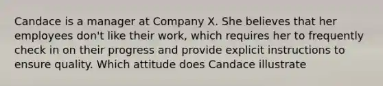 Candace is a manager at Company X. She believes that her employees don't like their work, which requires her to frequently check in on their progress and provide explicit instructions to ensure quality. Which attitude does Candace illustrate