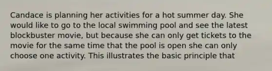 Candace is planning her activities for a hot summer day. She would like to go to the local swimming pool and see the latest blockbuster movie, but because she can only get tickets to the movie for the same time that the pool is open she can only choose one activity. This illustrates the basic principle that